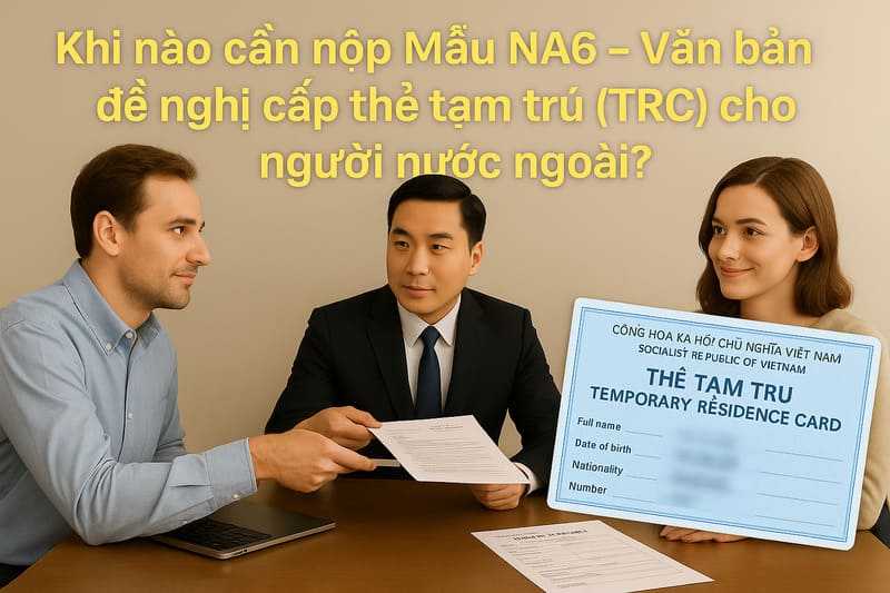 Khi nào cần nộp Mẫu NA6 – Văn bản đề nghị cấp thẻ tạm trú (TRC) cho người nước ngoài